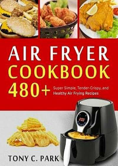 Air Fryer Cookbook: 480+ Super Simple, Tender-Crispy, and Healthy Air Frying Recipes for Your Air Fryer Cooking at Home or Anywhere, Every, Paperback/Tony C. Park