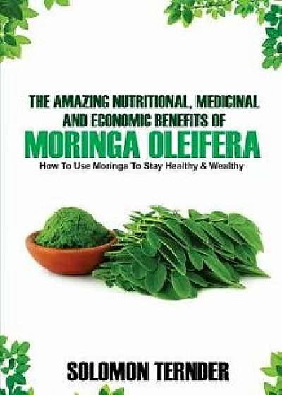 The Amazing Nutritional, Medicinal And Economic Benefits Of Moringa oleifera: How to use moringa to stay healthy and wealthy., Paperback/Solomon Ternder