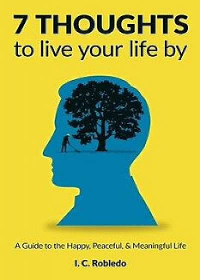 7 Thoughts to Live Your Life by: A Guide to the Happy, Peaceful, & Meaningful Life, Paperback/I. C. Robledo