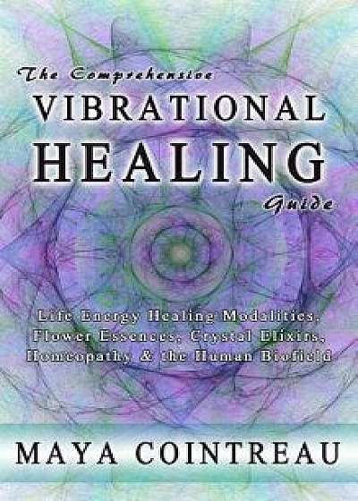 The Comprehensive Vibrational Healing Guide: Life Energy Healing Modalities, Flower Essences, Crystal Elixirs, Homeopathy and the Human Biofield, Hardcover/Maya Cointreau