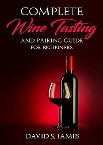 Complete Wine Tasting and Pairing Guide for Beginners: Discover How to Taste, Select and Pair Wine with Food and Become an Expert Sommelier Over the W, Paperback/David S. James