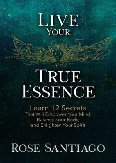 Live Your True Essence: Learn 12 Secrets That Will Empower Your Mind, Balance Your Body, and Enlighten Your Spirit, Paperback/Rose Santiago