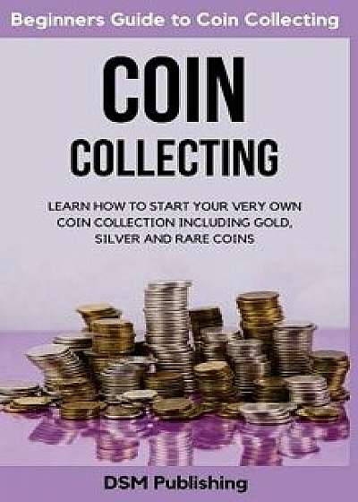 Coin Collecting: Learn How to Start Your Very Own Coin Collection Including Gold, Silver and Rare Coins, Paperback/Dsm Publishing