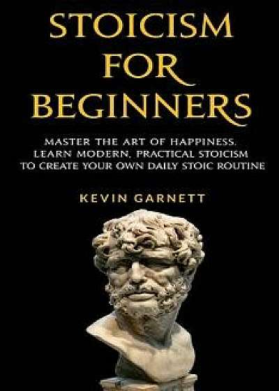 Stoicism for Beginners: Master the Art of Happiness. Learn Modern, Practical Stoicism to Create Your Own Daily Stoic Routine, Paperback/Kevin Garnett