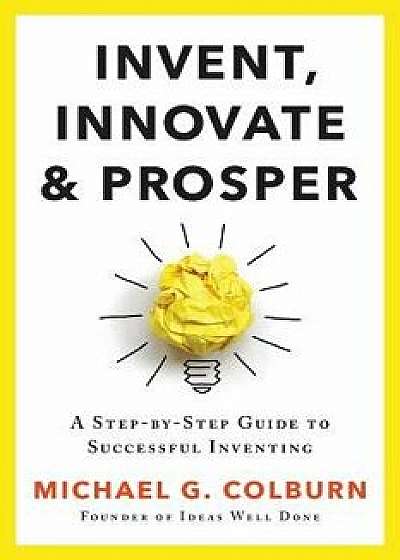 Invent, Innovate, and Prosper: A Step-By-Step Guide to Successful Inventing, Paperback/Michael G. Colburn
