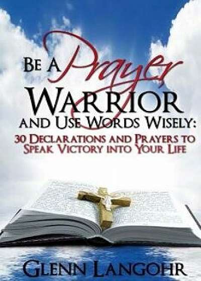 Be a Prayer Warrior and Use Words Wisely: 30 Declarations and Prayers: Speak Victory Into Your Life from Bible Scripture, Paperback/Glenn Langohr