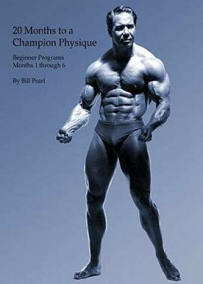 20 Months to a Champion Physique: Beginner Programs - Months 1 Through 6, Paperback/Bill Pearl