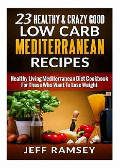 23 Healthy and Crazy Good Low Carb Mediterranean Recipes: Healthy Living Mediterranean Diet Cookbook for Those Who Want to Lose Weight/Jeff Ramsey