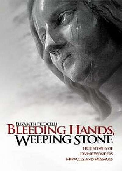 Bleeding Hands, Weeping Stone: True Stories of Divine Wonders, Miracles and Messages, Paperback/Elizabeth Ficocelli