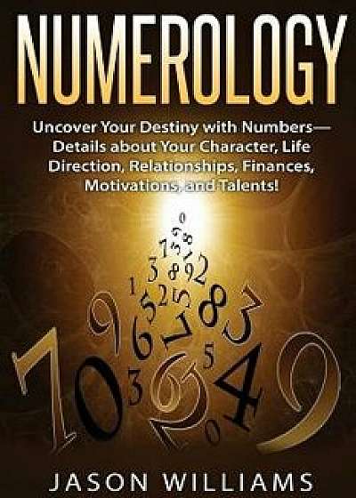 Numerology: Uncover Your Destiny with Numbers-Details about Your Character, Life Direction, Relationships, Finances, Motivations,, Paperback/Jason Williams