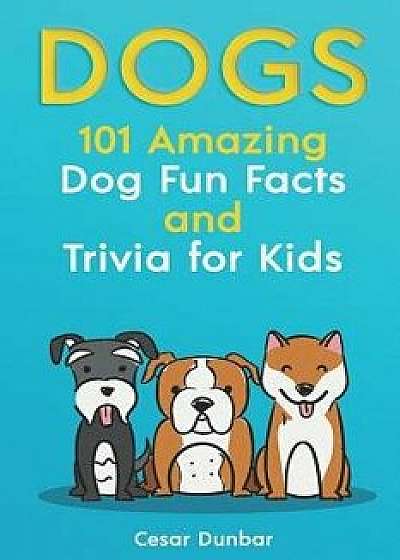 Dogs: 101 Amazing Dog Fun Facts and Trivia for Kids: Learn to Love and Train the Perfect Dog (with 40+ Photos!), Paperback/Cesar Dunbar