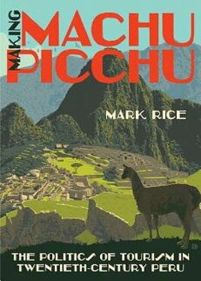 Making Machu Picchu: The Politics of Tourism in Twentieth-Century Peru, Paperback/Mark Rice