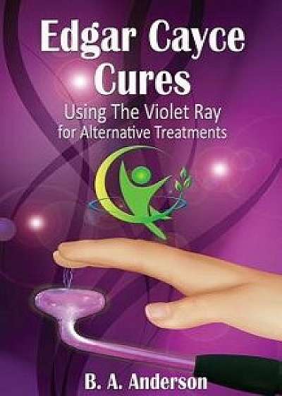 Edgar Cayce Cures - Using the Violet Ray for Alternative Treatments, Paperback/B. A. Anderson