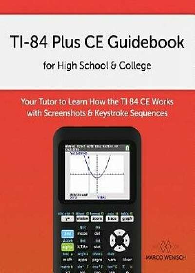 Ti-84 Plus Ce Guidebook for High School & College: Your Tutor to Learn How the Ti 84 Works with Screenshots & Keystroke Sequences, Paperback/Marco Wenisch