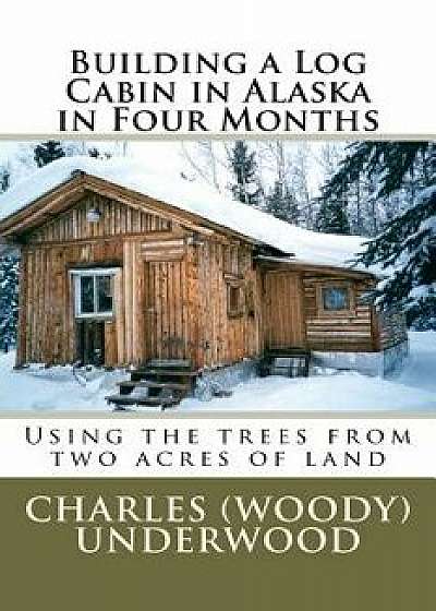 Building a Log Cabin in Alaska in Four Months: Using the Trees from Two Acres of Land, Paperback/MR Charles E. Underwood Jr