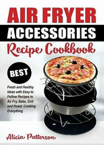 Air Fryer Accessories Recipe Cookbook: Best Fresh and Healthy Ideas with Easy to Follow Recipes to Air Fry, Bake, Grill and Roast, Cooking Everything, Paperback/Alicia Patterson