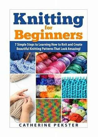 Knitting for Beginners: 7 Simple Steps for Learning How to Knit and Create Easy to Make Knitting Patterns That Look Amazing!, Paperback/Catherine Pekster