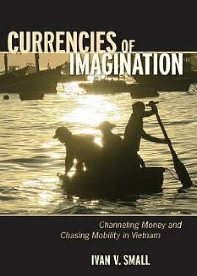 Currencies of Imagination: Channeling Money and Chasing Mobility in Vietnam, Paperback/Ivan V. Small