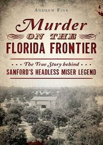 Murder on the Florida Frontier: The True Story Behind Sanford's Headless Miser Legend, Hardcover/Andrew Fink
