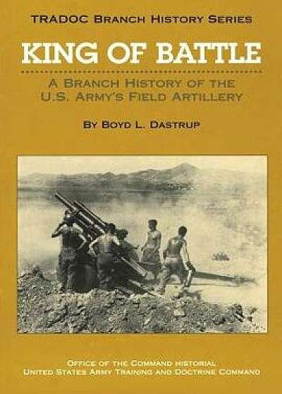 King of Battle: A Branch History of the U.S. Army's Field Artillery, Paperback/Boyd L. Dastrup