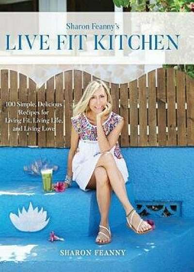 Live Fit Kitchen: 100 Simple, Delicious Recipes for Living Fit, Living Life, and Living Love, Hardcover/Sharon Feanny