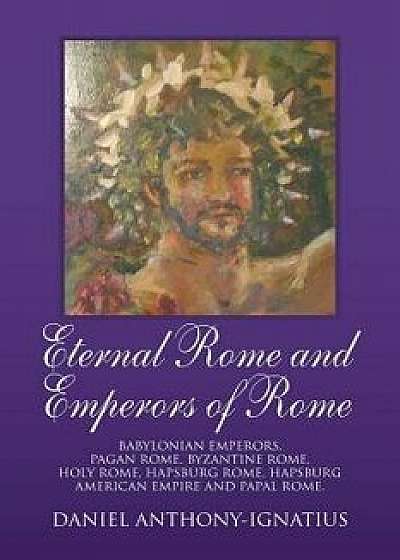 Eternal Rome and Emperors of Rome: Babylonian Emperors, Pagan Rome, Byzantine Rome, Holy Rome, Hapsburg Rome, Hapsburg American Empire and Papal Rome., Paperback/Daniel Anthony-Ignatius