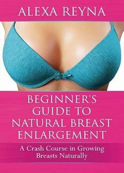 Beginner's Guide to Natural Breast Enlargement: A Crash Course in Growing Breasts Naturally, Paperback/Alexa Reyna