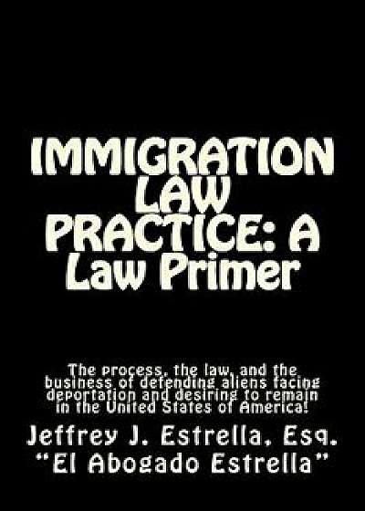 Immigration Law Practice: A Law Primer: The Process, the Law, and the Business of Defending Aliens Facing Deportation and Desiring to Remain in, Paperback/Jeffrey J. Estrella Esq