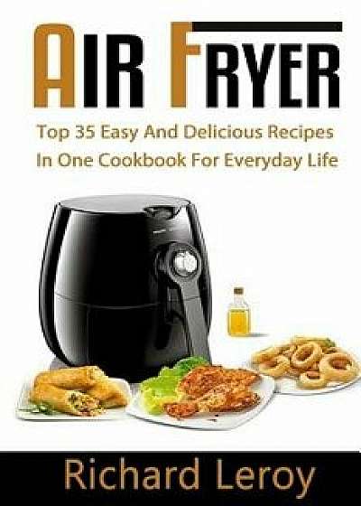 Air Fryer: Top 35 Easy and Delicious Recipes in One Cookbook for Everyday Life, Paperback/Richard Leroy