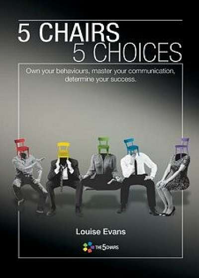 5 Chairs 5 Choices: Own your behaviours, master your communication, determine your success./Louise Evans