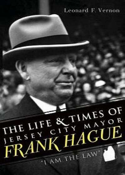 Coperta cărții The Life & Times of Jersey City Mayor Frank Hague: I Am the Law, Hardcover/Leonard F. Vernon