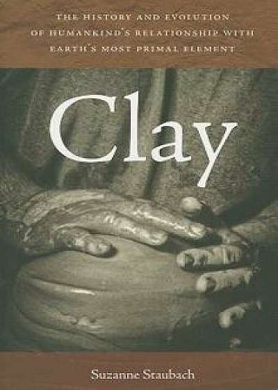 Clay: The History and Evolution of Humankind's Relationship with Earth's Most Primal Element, Paperback/Suzanne Staubach