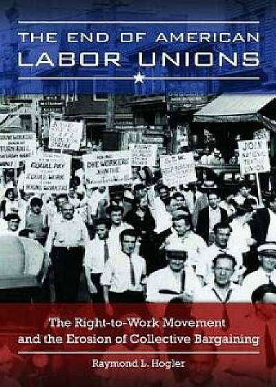 The End of American Labor Unions: The Right-To-Work Movement and the Erosion of Collective Bargaining, Hardcover/Raymond Hogler