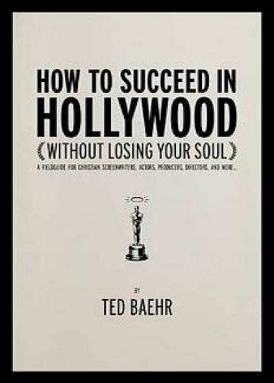 How to Succeed in Hollywood Without Losing Your Soul: A Field Guide for Christian Screenwriters, Actors, Producers, Directors, and More, Paperback/Ted Baehr