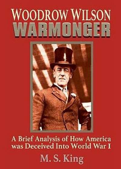 Woodrow Wilson Warmonger: A Brief Analysis of How America Was Deceived Into World War 1, Paperback/M. S. King