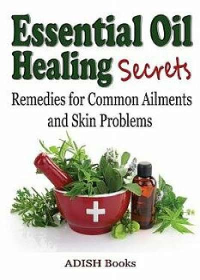 Essential Oil Healing Secrets: Aromatherapy Guide Book for Beginners to Harness the Power of Nature to Cure Common Ailments, Paperback/Adish Books