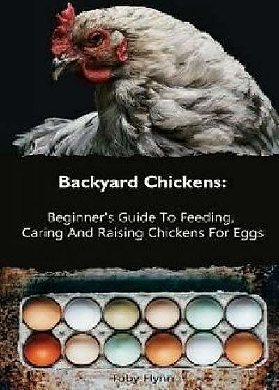 Backyard Chickens: Beginner's Guide to Feeding, Caring and Raising Chickens for Eggs: (How to Keep Chickens, Raising Chickens for Dummies, Paperback/Toby Flynn