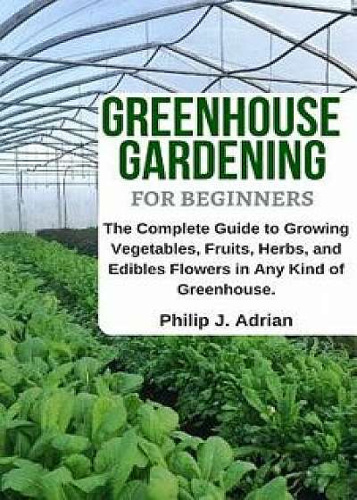 Greenhouse Gardening for Beginners: The Complete Guide to Growing Vegetables, Fruits, Herbs, and Edibles Flowers in Any Kind of Greenhouse - Raised Be, Paperback/Philip J. Adrian
