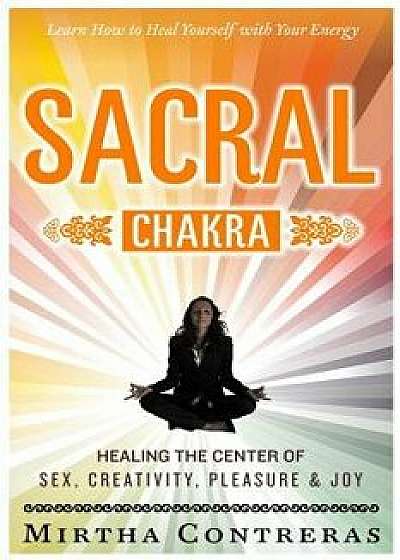 The Sacral Chakra: Healing the Center of Sex, Creativity, Pleasure and Joy: Learn to Heal Yourself with Your Energy, Paperback/Mirtha Contreras