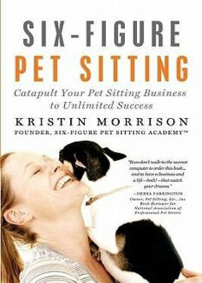 Six-Figure Pet Sitting: Catapult Your Pet Sitting Business to Unlimited Success/Kristin Morrison