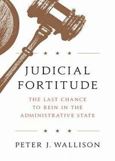 Judicial Fortitude: The Last Chance to Rein in the Administrative State, Hardcover/Peter J. Wallison