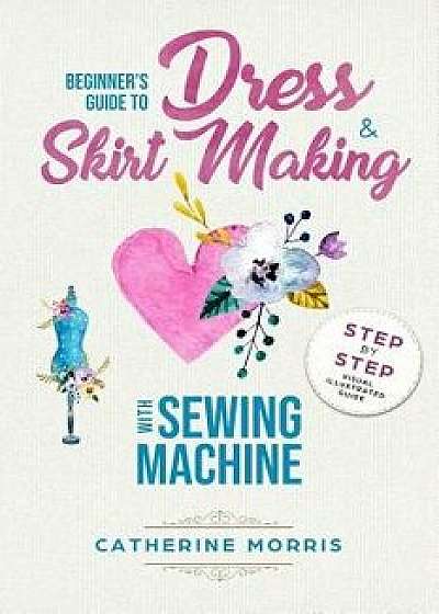 Beginner's Guide to Dress & Skirt Making with Sewing Machine: Step by Step Visual Illustrated Guide, Paperback/Catherine Morris
