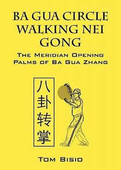 Ba Gua Circle Walking Nei Gong: The Meridian Opening Palms of Ba Gua Zhang, Paperback/Tom Bisio