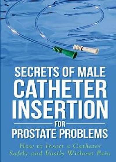 Secrets of Male Catheter Insertion for Prostate Problems: How to Insert a Catheter Safely and Easily Without Pain, Paperback/Ronald M. Bazar