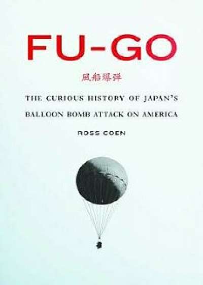 Fu-Go: The Curious History of Japan's Balloon Bomb Attack on America, Hardcover/Ross Coen