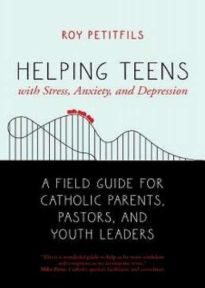 Helping Teens with Stress, Anxiety, and Depression: A Field Guide for Catholic Parents, Pastors, and Youth Leaders, Paperback/Roy Petitfils