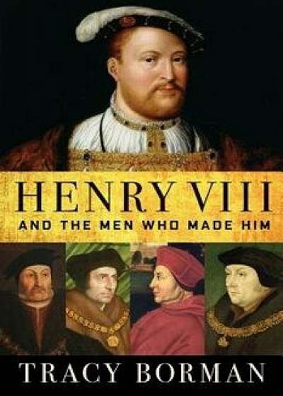 Henry VIII: And the Men Who Made Him, Hardcover/Tracy Borman