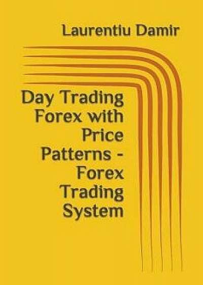 Day Trading Forex with Price Patterns - Forex Trading System, Paperback/Laurentiu Damir