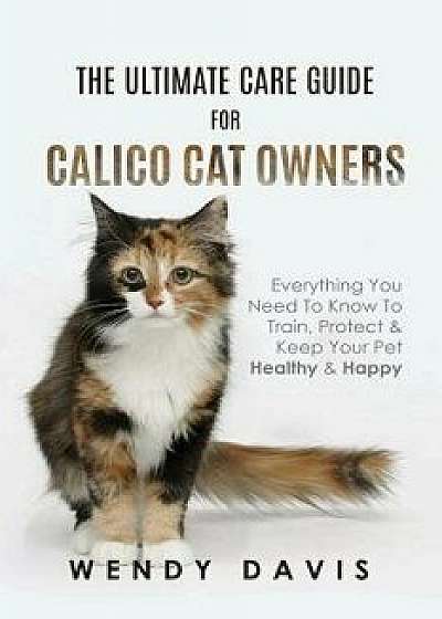 The Ultimate Care Guide for Calico Cat Owners: Everything You Need to Know to Train, Protect & Keep Your Pet Healthy & Happy, Paperback/Wendy Davis