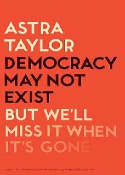 Democracy May Not Exist, But We'll Miss It When It's Gone, Hardcover/Astra Taylor